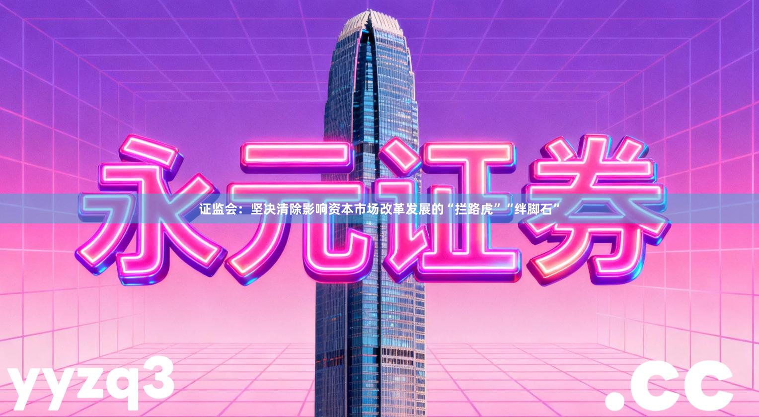 证监会：坚决清除影响资本市场改革发展的“拦路虎”“绊脚石”